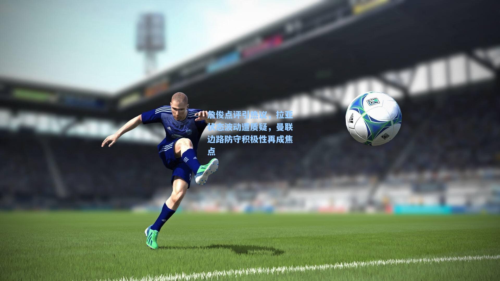 詹俊点评引热议，拉亚状态波动遭质疑，曼联边路防守积极性再成焦点